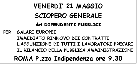 Casella di testo: VENERDI 21 MAGGIO
SCIOPERO GENERALE
dei DIPENDENTI PUBBLICI
PER	SALARI EUROPEI
IMMEDIATO RINNOVO DEI CONTRATTI
LASSUNZIONE DI TUTTI I LAVORATORI PRECARI
IL RILANCIO DELLA PUBBLICA AMMINISTRAZIONE
ROMA P.zza Indipendenza ore 9.30

